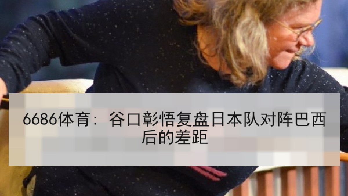 6686体育: 谷口彰悟复盘日本队对阵巴西后的差距 6686体育: 谷口彰悟复盘日本队对阵巴西后的差距