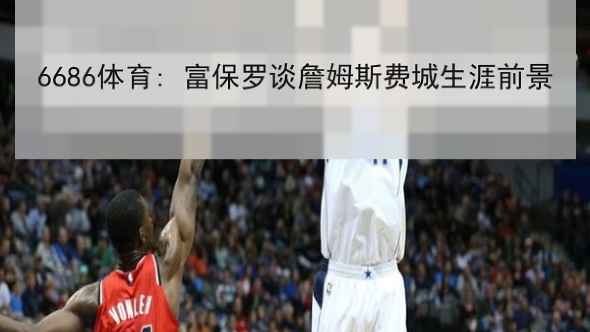 6686体育: 富保罗谈詹姆斯费城生涯前景 6686体育: 富保罗谈詹姆斯费城生涯前景