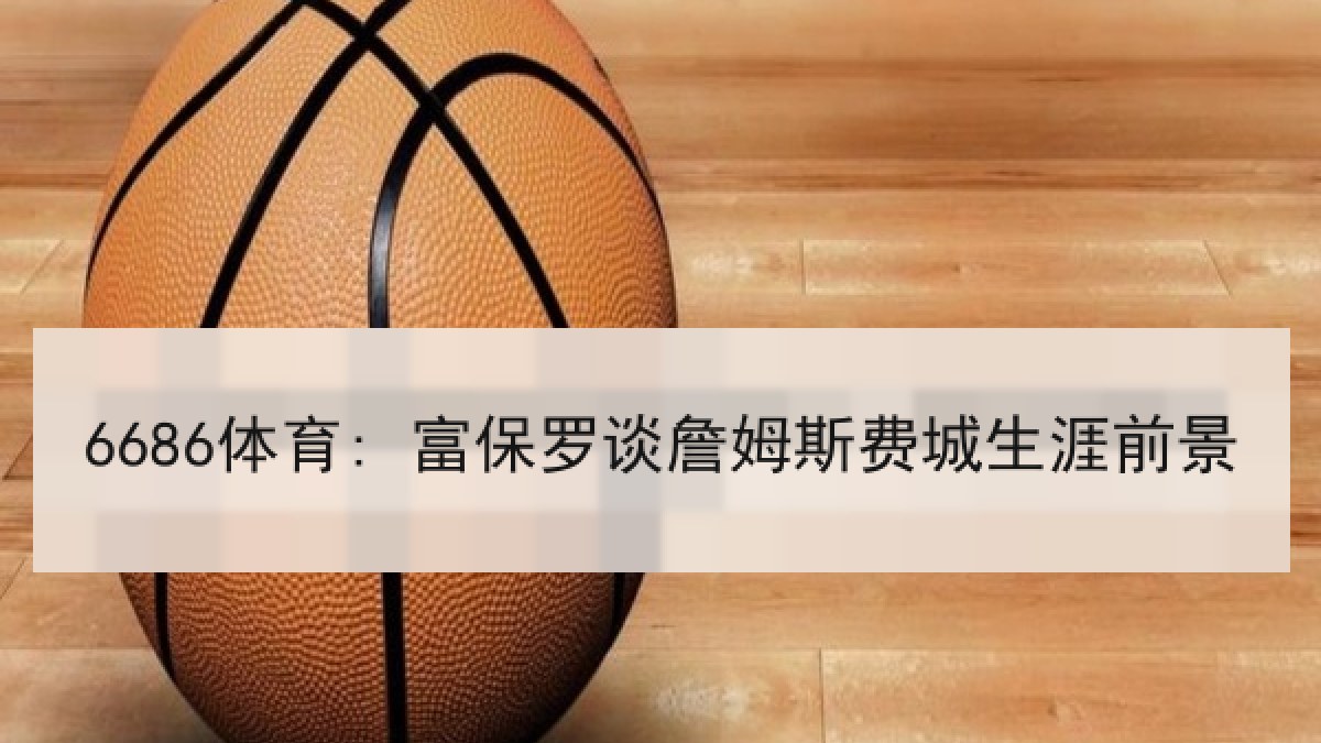6686体育: 富保罗谈詹姆斯费城生涯前景