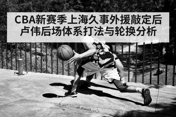 CBA新赛季上海久事外援敲定后卢伟后场体系打法与轮换分析
